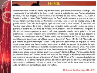 144 MIL
No mar cristalino diante do trono, naquele mar como que de vidro misturado com fogo - tão
resplendente é ele pela glória de Deus - está reunida a multidão dos que "saíram vitoriosos
da besta, e da sua imagem, e do seu sinal, e do número do seu nome". Apoc. 15:2. Com o
Cordeiro, sobre o Monte Sião, "tendo harpas de Deus", estão os cento e quarenta e quatro
mil que foram remidos dentre os homens; e ouve-se, como o som de muitas águas, e de
grande trovão, "uma voz de harpistas, que tocavam com as suas harpas". E cantavam um
"cântico novo diante do trono - cântico que ninguém podia aprender senão os cento e
quarenta e quatro mil. É o hino de Moisés e do Cordeiro - hino de livramento. Ninguém, a
não ser os cento e quarenta e quatro mil, pode aprender aquele canto, pois é o de sua
experiência - e nunca ninguém teve experiência semelhante. "Estes são os que seguem o
Cordeiro para onde quer que vai." "Estes, tendo sido trasladados da Terra, dentre os vivos,
são tidos como as primícias para Deus e para o Cordeiro." Apoc. 14:1-5; 15:3. "Estes são os
que vieram de grande tribulação" (Apoc. 7:14); passaram pelo tempo de angústia tal como
nunca houve desde que houve nação; suportaram a aflição do tempo da angústia de Jacó;
permaneceram sem intercessor durante o derramamento final dos juízos de Deus. Mas foram
livres, pois "lavaram os seus vestidos, e os branquearam no sangue do Cordeiro". "Na sua
boca não se achou engano; porque são irrepreensíveis" diante de Deus. "Por isso estão diante
do trono de Deus, e O servem de dia e de noite no Seu templo; e Aquele que está assentado
sobre o trono os cobrirá com a Sua sombra." Apoc. 7:15. Viram a Terra devastada pela fome
e pestilência, o Sol com poder para abrasar os homens com grandes calores, e eles próprios
suportaram o sofrimento, a fome e a sede. Mas "nunca mais terão fome, nunca mais terão
sede; nem Sol nem calma alguma cairá sobre eles".
O Grande Conflito, págs. 648 e 649.
 