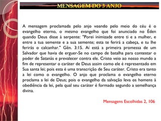 A mensagem proclamada pelo anjo voando pelo meio do céu é o
evangelho eterno, o mesmo evangelho que foi anunciado no Éden
quando Deus disse à serpente: "Porei inimizade entre ti e a mulher, e
entre a tua semente e a sua semente; esta te ferirá a cabeça, e tu lhe
ferirás o calcanhar." Gên. 3:15. Aí está a primeira promessa de um
Salvador que havia de erguer-Se no campo de batalha para contestar o
poder de Satanás e prevalecer contra ele. Cristo veio ao nosso mundo a
fim de representar o caráter de Deus assim como ele é representado em
Sua santa lei; pois esta é uma transcrição de Seu caráter. Cristo era tanto
a lei como o evangelho. O anjo que proclama o evangelho eterno
proclama a lei de Deus; pois o evangelho da salvação leva os homens à
obediência da lei, pela qual seu caráter é formado segundo a semelhança
divina.
Mensagens Escolhidas 2, 106
 