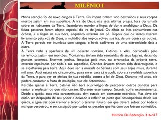 MILÊNIO I
Minha atenção foi de novo dirigida à Terra. Os ímpios tinham sido destruídos e seus corpos
mortos jaziam em sua superfície. A ira de Deus, nas sete últimas pragas, fora derramada
sobre os habitantes da Terra, fazendo-os morder a língua de dor e amaldiçoar a Deus. Os
falsos pastores foram objeto especial da ira de Jeová. Os olhos se lhes consumiram nas
órbitas, e a língua na sua boca, enquanto estavam em pé. Depois que os santos tiveram
livramento pela voz de Deus, a multidão dos ímpios volveu sua ira, de uns contra os outros.
A Terra parecia ser inundada com sangue, e havia cadáveres de uma extremidade dela a
outra.
A Terra tinha a aparência de um deserto solitário. Cidades e vilas, derrubadas pelo
terremoto, jaziam em montões. Montanhas tinham sido removidas de seus lugares, deixando
grandes cavernas. Enormes pedras, lançadas pelo mar, ou arrancadas da própria terra,
estavam espalhadas por toda a sua superfície. Grandes árvores tinham sido desarraigadas, e
se espalhavam pela terra. Aqui deve ser a morada de Satanás com seus anjos maus, durante
mil anos. Aqui estará ele circunscrito, para errar para cá e acolá, sobre a revolvida superfície
da Terra, e para ver os efeitos de sua rebelião contra a lei de Deus. Durante mil anos, ele
poderá consumir o fruto da maldição, que ele determinou.
Restrito apenas à Terra, Satanás não terá o privilégio de percorrer outros planetas para
tentar e molestar os que não caíram. Durante esse tempo, Satanás sofre extremamente.
Desde a queda, suas más características têm estado em constante exercício. Mas deve ele
então ser despojado de seu poder e deixado a refletir na parte que desempenhou desde sua
queda, e aguardar com tremor e terror o terrível futuro, em que deverá sofrer por todo o
mal que perpetrou, e ser castigado por todos os pecados que fez com que fossem cometidos.
Historia Da Redenção, 416-417
 