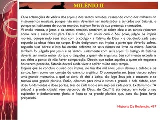 MILÊNIO II
Ouvi aclamações de vitória dos anjos e dos santos remidos, ressoando como dez milhares de
instrumentos musicais, porque não mais deveriam ser molestados e tentados por Satanás, e
porque os habitantes de outros mundos estavam livres de sua presença e tentações.
Vi então tronos, e Jesus e os santos remidos sentarem-se sobre eles; e os santos reinaram
como reis e sacerdotes para Deus. Cristo, em união com o Seu povo, julgou os ímpios
mortos, comparando seus atos com o código - a Palavra de Deus - e decidindo cada caso
segundo as obras feitas no corpo. Então designaram aos ímpios a parte que deverão sofrer,
segundo suas obras; e isto foi escrito defronte de seus nomes no livro da morte. Satanás
também foi julgado por Jesus e os santos, juntamente com seus anjos. O castigo de Satanás
deveria ser muito maior do que o daqueles a quem ele enganara. Seu sofrimento excederia
aos deles a ponto de não haver comparação. Depois que todos aqueles a quem ele enganara
houverem perecido, Satanás deverá ainda viver e sofrer muito mais tempo.
Depois que se concluiu o juízo dos ímpios, no fim dos mil anos, Jesus deixou a cidade; e os
santos, bem como um cortejo do exército angélico, O acompanharam. Jesus desceu sobre
uma grande montanha, a qual se abriu de alto a baixo, tão logo Seus pés a tocaram, e se
tornou uma grande planície. Então, olhamos para cima e vimos a grande e bela cidade, com
doze fundamentos e doze portas, três de cada lado e um anjo em cada porta. Exclamamos: "A
cidade! a grande cidade! vem descendo de Deus, do Céu!" E ela desceu em todo o seu
esplendor e deslumbrante glória, e fixou-se na grande planície que, para ela, Jesus havia
preparado.
Historia Da Redenção, 417
 