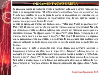 O apóstolo exorta as mulheres cristãs a manterem vida pura e serem modestas no
traje e no comportamento. "O enfeite delas", aconselhou, "não seja o exterior, no
frisado dos cabelos, no uso de joias de ouro; na compostura de vestidos; mas o
homem encoberto no coração; no incorruptível traje de um espírito manso e
quieto, que é precioso diante de Deus."
A lição se aplica aos crentes em todas as eras. "Pelos seus frutos os conhecereis."
Mat. 7:20. O adorno interior de um espírito manso e quieto é inestimável. Na vida
do verdadeiro cristão o adorno externo está sempre em harmonia com a paz e a
santidade internas. "Se alguém quiser vir após Mim", disse Jesus, "renuncie-se a si
mesmo, tome sobre si a sua cruz, e siga-Me." Mat. 16:24. O sacrifício e a negação
do eu assinalarão a vida do cristão. E a evidência de que o gosto está mudado será
vista no vestuário de todo aquele que anda na vereda aberta para os redimidos do
Senhor.
É justo amar o belo e desejá-lo; mas Deus deseja que primeiro amemos e
busquemos a beleza do alto, que é imperecível. Nenhum adorno externo se
compara em valor ou amabilidade com "um espírito manso e quieto", o "linho fino,
branco e puro" (Apoc. 19:14), que todos os santos da Terra usarão. Essa veste os
fará belos e amados aqui, e será depois sua senha para admissão ao palácio do Rei.
Sua promessa é: "Comigo andarão de branco; porquanto são dignas disso." Apoc.
3:4.
Atos Dos Apóstolos, 524
 