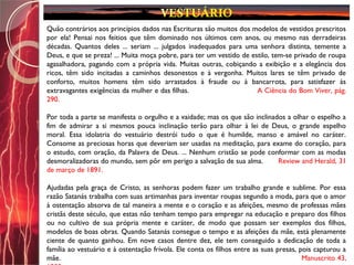 Quão contrários aos princípios dados nas Escrituras são muitos dos modelos de vestidos prescritos
por ela! Pensai nos feitios que têm dominado nos últimos cem anos, ou mesmo nas derradeiras
décadas. Quantos deles ... seriam ... julgados inadequados para uma senhora distinta, temente a
Deus, e que se preza! ... Muita moça pobre, para ter um vestido de estilo, tem-se privado de roupa
agasalhadora, pagando com a própria vida. Muitas outras, cobiçando a exibição e a elegância dos
ricos, têm sido incitadas a caminhos desonestos e à vergonha. Muitos lares se têm privado de
conforto, muitos homens têm sido arrastados à fraude ou à bancarrota, para satisfazer às
extravagantes exigências da mulher e das filhas. A Ciência do Bom Viver, pág.
290.
Por toda a parte se manifesta o orgulho e a vaidade; mas os que são inclinados a olhar o espelho a
fim de admirar a si mesmos pouca inclinação terão para olhar à lei de Deus, o grande espelho
moral. Essa idolatria do vestuário destrói tudo o que é humilde, manso e amável no caráter.
Consome as preciosas horas que deveriam ser usadas na meditação, para exame do coração, para
o estudo, com oração, da Palavra de Deus. ... Nenhum cristão se pode conformar com as modas
desmoralizadoras do mundo, sem pôr em perigo a salvação de sua alma. Review and Herald, 31
de março de 1891.
Ajudadas pela graça de Cristo, as senhoras podem fazer um trabalho grande e sublime. Por essa
razão Satanás trabalha com suas artimanhas para inventar roupas segundo a moda, para que o amor
à ostentação absorva de tal maneira a mente e o coração e as afeições, mesmo de professas mães
cristãs deste século, que estas não tenham tempo para empregar na educação e preparo dos filhos
ou no cultivo de sua própria mente e caráter, de modo que possam ser exemplos dos filhos,
modelos de boas obras. Quando Satanás consegue o tempo e as afeições da mãe, está plenamente
ciente de quanto ganhou. Em nove casos dentre dez, ele tem conseguido a dedicação de toda a
família ao vestuário e à ostentação frívola. Ele conta os filhos entre as suas presas, pois capturou a
mãe. Manuscrito 43,
 