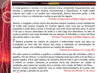 A moda governa o mundo; e é uma senhora tirana, compelindo frequentemente seus
devotos a submeter-se aos maiores inconvenientes e desconforto. A moda impõe
tributos sem razão e os recolhe sem misericórdia. Exerce fascinante poder e está
pronta a criticar e a ridicularizar a todos os que não lhe seguem.
Christian Temperance and Bible Hygiene, pág. 85.
Satanás, o instigador e força motriz dos decretos sempre mutáveis e nunca satisfatórios
da moda, está sempre ocupado em inventar alguma coisa nova que se demonstre
prejudicial à saúde física e moral; e triunfa por seus ardis terem tão bom êxito. A morte
ri de que a loucura destruidora da saúde e o zelo cego dos adoradores no altar da
moda os ponham com tanta facilidade sob seu domínio. A felicidade e o favor de Deus
são postos sobre o seu altar. Christian Temperance and Bible Hygiene, pág.
85.
A idolatria praticada em matéria de vestuário é enfermidade moral; não deve ser
introduzida na nova vida. Na maioria dos casos, a submissão às reivindicações do
evangelho requer uma mudança decisiva em matéria de vestuário.
Testemunhos Seletos, vol. 2, pág. 393.
Por toda a parte se manifesta o orgulho e a vaidade; mas os que são inclinados a olhar o
espelho a fim de admirar a si mesmos pouca inclinação terão para olhar à lei de Deus, o
grande espelho moral. Essa idolatria do vestuário destrói tudo o que é humilde, manso
e amável no caráter. Consome as preciosas horas que deveriam ser usadas na
meditação, para exame do coração, para o estudo, com oração, da Palavra de Deus. ...
Nenhum cristão se pode conformar com as modas desmoralizadoras do mundo, sem
pôr em perigo a salvação de sua alma. Review and Herald, 31 de março
 