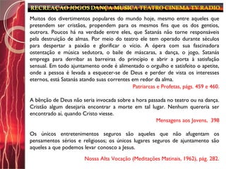 Muitos dos divertimentos populares do mundo hoje, mesmo entre aqueles que
pretendem ser cristãos, propendem para os mesmos fins que os dos gentios,
outrora. Poucos há na verdade entre eles, que Satanás não torne responsáveis
pela destruição de almas. Por meio do teatro ele tem operado durante séculos
para despertar a paixão e glorificar o vício. A ópera com sua fascinadora
ostentação e música sedutora, o baile de máscaras, a dança, o jogo, Satanás
emprega para derribar as barreiras do princípio e abrir a porta à satisfação
sensual. Em todo ajuntamento onde é alimentado o orgulho e satisfeito o apetite,
onde a pessoa é levada a esquecer-se de Deus e perder de vista os interesses
eternos, está Satanás atando suas correntes em redor da alma.
Patriarcas e Profetas, págs. 459 e 460.
A bênção de Deus não seria invocada sobre a hora passada no teatro ou na dança.
Cristão algum desejaria encontrar a morte em tal lugar. Nenhum quereria ser
encontrado aí, quando Cristo viesse.
Mensagens aos Jovens, 398
Os únicos entretenimentos seguros são aqueles que não afugentam os
pensamentos sérios e religiosos; os únicos lugares seguros de ajuntamento são
aqueles a que podemos levar conosco a Jesus.
Nossa Alta Vocação (Meditações Matinais, 1962), pág. 282.
 