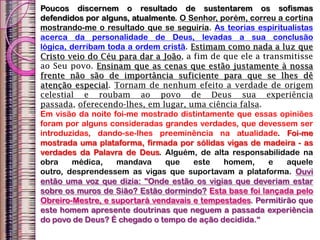 Poucos discernem o resultado de sustentarem os sofismas
defendidos por alguns, atualmente. O Senhor, porém, correu a cortina
mostrando-me o resultado que se seguiria. As teorias espiritualistas
acerca da personalidade de Deus, levadas a sua conclusão
lógica, derribam toda a ordem cristã. Estimam como nada a luz que
Cristo veio do Céu para dar a João, a fim de que ele a transmitisse
ao Seu povo. Ensinam que as cenas que estão justamente à nossa
frente não são de importância suficiente para que se lhes dê
atenção especial. Tornam de nenhum efeito a verdade de origem
celestial e roubam ao povo de Deus sua experiência
passada, oferecendo-lhes, em lugar, uma ciência falsa.
Em visão da noite foi-me mostrado distintamente que essas opiniões
foram por alguns consideradas grandes verdades, que devessem ser
introduzidas, dando-se-lhes preeminência na atualidade. Foi-me
mostrada uma plataforma, firmada por sólidas vigas de madeira - as
verdades da Palavra de Deus. Alguém, de alta responsabilidade na
obra médica, mandava que este homem, e aquele
outro, desprendessem as vigas que suportavam a plataforma. Ouvi
então uma voz que dizia: "Onde estão os vigias que deveriam estar
sobre os muros de Sião? Estão dormindo? Esta base foi lançada pelo
Obreiro-Mestre, e suportará vendavais e tempestades. Permitirão que
este homem apresente doutrinas que neguem a passada experiência
do povo de Deus? É chegado o tempo de ação decidida.“
 