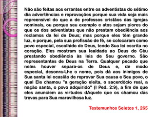 Não são feitas aos errantes entre os adventistas do sétimo
dia advertências e reprovações porque sua vida seja mais
repreensível do que a de professos cristãos das igrejas
nominais, ou porque seu exemplo e atos sejam piores do
que os dos adventistas que não prestam obediência aos
reclamos da lei de Deus; mas porque eles têm grande
luz, e porque, pela sua profissão de fé, se colocaram como
povo especial, escolhido de Deus, tendo Sua lei escrita no
coração. Eles mostram sua lealdade ao Deus do Céu
prestando obediência às leis de Seu governo. São
representantes de Deus na Terra. Qualquer pecado que
neles houver separa-os de Deus e, de modo
especial, desonra-Lhe o nome, pois dá aos inimigos de
Sua santa lei ocasião de reprovar Sua causa e Seu povo, o
qual Ele chamou "a geração eleita, o sacerdócio real, a
nação santa, o povo adquirido" (I Ped. 2:9), a fim de que
eles anunciem as virtudes dAquele que os chamou das
trevas para Sua maravilhosa luz.
Testemunhos Seletos 1, 265
 