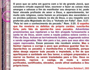 O povo que se acha em guerra com a lei do grande Jeová, que
considera virtude especial falar, escrever e fazer as coisas mais
amargas e odiosas a fim de manifestar seu desprezo à lei, pode
fazer elevada profissão de amor a Deus, e aparentemente, ter
muito zelo religioso, como faziam os principais dos sacerdotes e
os anciãos judaicos; todavia no dia de Deus, a seu respeito será
proferido pela Majestade do Céu o "Achado em Falta". Dan. 5:27.
"Pela lei vem o conhecimento do pecado." Rom. 3:20. O espelho
que lhe revelaria os defeitos do próprio caráter, suscita-lhe
fúria, pelo fato de apontar-lhe seus pecados. Adventistas
preeminentes que rejeitaram a luz têm alvejado furiosamente a
santa lei de Deus, assim como a nação judaica estava contra o
Filho de Deus. Acham-se terrivelmente iludidos, enganando outros
e sendo enganados. Não vêm para a luz, para que seus atos não
sejam reprovados. Essas pessoas não recebem ensino. Mas o
Senhor reprova e corrige o povo que professa guardar Sua lei.
Aponta-lhes os pecados e manifesta-lhes a iniqüidade, porque
deles deseja separar todo pecado e impiedade, a fim de que
aperfeiçoem a santidade em Seu temor, e estejam preparados a
morrer no Senhor, ou serem trasladados para o Céu. Deus os
repreende, reprova e castiga, de modo a serem
purificados, santificados, elevados, sendo afinal exaltados a Seu
próprio trono.
Testemunhos Seletos1, 265
 