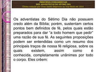 PRINCÍPIOS FUNDAMENTAIS
DOS ADVENTISTAS DO SÉTIMO DIA
Última redação por Urias Smith (Impresso no Year Book até 1914)
Os adventistas do Sétimo Dia não possuem
credo além da Bíblia; porém, sustentam certos
pontos bem definidos de fé, pelos quais estão
preparados para dar “a todo homem que pedir”
uma razão de sua fé. As seguintes proposições
podem ser entendidas como um resumo dos
principais traços de nossa fé religiosa, sobre os
quais existem, assim como é
conhecida, completamente unânimes por todo
o corpo. Eles crêem:
 