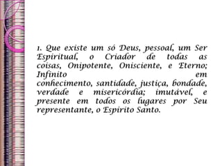 1. Que existe um só Deus, pessoal, um Ser
Espiritual, o Criador de todas as
coisas, Onipotente, Onisciente, e Eterno;
Infinito em
conhecimento, santidade, justiça, bondade,
verdade e misericórdia; imutável, e
presente em todos os lugares por Seu
representante, o Espírito Santo.
 