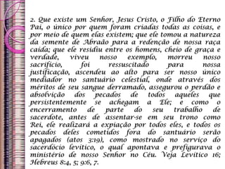 2. Que existe um Senhor, Jesus Cristo, o Filho do Eterno
Pai, o único por quem foram criadas todas as coisas, e
por meio de quem elas existem; que ele tomou a natureza
da semente de Abraão para a redenção de nossa raça
caída; que ele residiu entre os homens, cheio de graça e
verdade, viveu nosso exemplo, morreu nosso
sacrifício, foi ressuscitado para nossa
justificação, ascendeu ao alto para ser nosso único
mediador no santuário celestial, onde através dos
méritos de seu sangue derramado, assegurou o perdão e
absolvição dos pecados de todos aqueles que
persistentemente se achegam a Ele; e como o
encerramento de parte do seu trabalho de
sacerdote, antes de assentar-se em seu trono como
Rei, ele realizará a expiação por todos eles, e todos os
pecados deles cometidos fora do santuário serão
apagados (atos 3:19), como mostrado no serviço do
sacerdócio levítico, o qual apontava e prefigurava o
ministério de nosso Senhor no Céu. Veja Levítico 16;
Hebreus 8:4, 5; 9:6, 7.
 