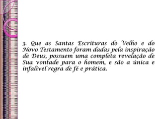 3. Que as Santas Escrituras do Velho e do
Novo Testamento foram dadas pela inspiração
de Deus, possuem uma completa revelação de
Sua vontade para o homem, e são a única e
infalível regra de fé e prática.
 