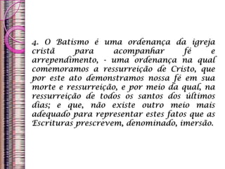 4. O Batismo é uma ordenança da igreja
cristã para acompanhar fé e
arrependimento, - uma ordenança na qual
comemoramos a ressurreição de Cristo, que
por este ato demonstramos nossa fé em sua
morte e ressurreição, e por meio da qual, na
ressurreição de todos os santos dos últimos
dias; e que, não existe outro meio mais
adequado para representar estes fatos que as
Escrituras prescrevem, denominado, imersão.
 