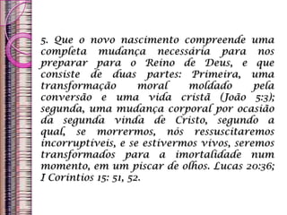 5. Que o novo nascimento compreende uma
completa mudança necessária para nos
preparar para o Reino de Deus, e que
consiste de duas partes: Primeira, uma
transformação moral moldado pela
conversão e uma vida cristã (João 5:3);
segunda, uma mudança corporal por ocasião
da segunda vinda de Cristo, segundo a
qual, se morrermos, nós ressuscitaremos
incorruptíveis, e se estivermos vivos, seremos
transformados para a imortalidade num
momento, em um piscar de olhos. Lucas 20:36;
I Corintios 15: 51, 52.
 