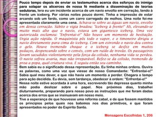 Pouco tempo depois de enviar os testemunhos acerca dos esforços do inimigo
para solapar os alicerces de nossa fé mediante a disseminação de teorias
sedutoras, lera eu um incidente acerca de um navio envolto em cerração, tendo à
frente um iceberg. Por várias noites pouco dormi. Tinha a impressão de estar
arcando sob um fardo, como um carro carregado de molhos. Uma noite foi-me
apresentada claramente uma cena. Achava-se sobre as águas um navio, envolto
em densa cerração. Súbito o vigia bradou: "Iceberg à frente!" Ali, elevando-se
muito mais alto que o navio, estava um gigantesco iceberg. Uma voz
autorizada exclamou: "Enfrentai-o!" Não houve um momento de hesitação.
Urgia ação rápida. O maquinista pôs todo o vapor, e o timoneiro dirigiu o
navio diretamente para cima do iceberg. Com um estrondo o navio deu contra
o gelo. Houve tremendo choque e o iceberg se desfez em muitos
pedaços, despencando sobre o convés, com um ruído de trovão. Os passageiros
foram sacudidos violentamente pela força da colisão, nenhuma vida se perdeu.
O navio sofreu avaria, mas não irreparável. Refez-se da colisão, tremendo de
proa a popa, qual criatura viva. E seguiu então seu caminho.
Bem sabia eu o significado dessa representação. Eu tinha minhas ordens. Ouvira
as palavras, como uma voz que viesse de nosso Comandante: "Enfrentai-o!"
Sabia qual meu dever, e que não havia um momento a perder. Chegara o tempo
para ação decidida. Eu devia, sem tardança, obedecer à ordem: "Enfrentai-o!"
Nessa noite estive acordada à uma hora, escrevendo tão depressa quanto minha
mão podia deslizar sobre o papel. Nos próximos dias, trabalhei
diuturnamente, preparando para nosso povo as instruções que me foram dadas
acerca dos erros que se insinuavam em nosso meio.
Tive a esperança de que houvesse uma reforma cabal, e de que fossem mantidos
os princípios pelos quais nos batemos nos dias primitivos, e que foram
apresentados no poder do Espírito Santo.
Mensagens Escolhidas 1, 206
 