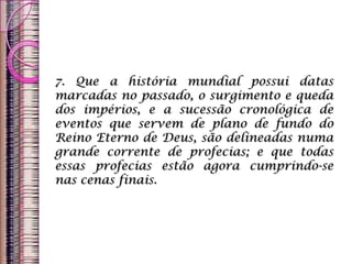 7. Que a história mundial possui datas
marcadas no passado, o surgimento e queda
dos impérios, e a sucessão cronológica de
eventos que servem de plano de fundo do
Reino Eterno de Deus, são delineadas numa
grande corrente de profecias; e que todas
essas profecias estão agora cumprindo-se
nas cenas finais.
 