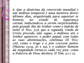 8. Que a doutrina da conversão mundial e
um milênio temporal é uma mentira destes
últimos dias, arquitetada para aquietar os
homens no estado de segurança
carnal, induzindo-os a serem surpreendidos
pelo grande dia do Senhor como o ladrão de
noite (I Tess. 5:3); que a segunda vinda de
Cristo precede, não segue, o milênio; até o
Senhor aparecer, o poder papal, com todas
as suas abominações, continua (II Tess.
2:8), como o trigo e o joio crescem juntos
(Mateus 13:29, 30 e 39), e o sedutor homem
da iniqüidade torna-se cada vez pior, como
a Palavra de Deus declara. II Tim. 3:1 e 13.
 