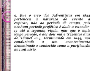 9. Que o erro dos Adventistas em 1844
pertenceu à natureza do evento a
expirar, não ao período de tempo, pois
nenhum período profético é dado a estender-
se até a segunda vinda, mas que o mais
longo período, é dos dois mil e trezentos dias
de Daniel 8:14, terminando em 1844, nos
conduzindo a um acontecimento
denominado e conhecido como a purificação
do santuário.
 