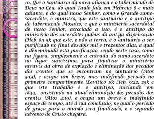 10. Que o Santuário da nova aliança é o tabernáculo de
Deus no Céu, do qual Paulo fala em Hebreus 8 e mais
adiante, e do qual nosso Senhor, como o Grande sumo-
sacerdote, é ministro; que este santuário é o antítipo
do tabernáculo Mosaico, e que o ministério sacerdotal
de nosso Senhor, associado a isso, é o antítipo do
ministério dos sacerdotes judeus da antiga dispensação
(Heb. 8:1-5); que este, e não a terra, é o santuário a ser
purificado no final dos dois mil e trezentos dias, a qual
é denominada esta purificação, sendo neste caso, como
na figura, simplesmente a entrada do sumo-sacerdote
no lugar santíssimo, para finalizar o ministério
através da obra de expiação e eliminação dos pecados
dos crentes que se encontram no santuário (Atos
3:19), e ocupa um breve, mas indefinido período no
primeiro compartimento (Levítico 16; Heb. 9:22, 23); e
que este trabalho é o antítipo, iniciando em
1844, consistindo na atual eliminação dos pecados dos
crentes (Atos 4:19), e ocupa um breve e indefinido
espaço de tempo, até à sua conclusão, no qual o período
de graça para o mundo será finalizado, e o segundo
advento de Cristo chegará.
 