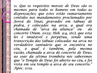 11. Que os requisitos morais de Deus são os
mesmos para todos os homens em todas as
dispensações; que estes estão sumariamente
contidos nos mandamentos proclamados por
Jeová do Sinai, gravados em tábuas de
pedra, e colocados na arca, a qual era
chamada de “arca da aliança” ou do
concerto (Num. 10:33; Heb. 9:4, etc); que esta
lei é imutável e perpétua, sendo uma
transcrição das tábuas colocadas na arca no
verdadeiro santuário que se encontra no
céu, o qual é também, pela mesma
razão, chamada a arca do concerto de Deus;
ao soar da sétima trombeta nós saberemos
que “o Templo de Deus foi aberto no céu, e foi
vista em seu templo a arca de seu concerto.”
Apoc. 11:19.
 