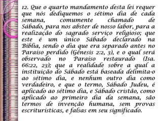 12. Que o quarto mandamento desta lei requer
que nós dediquemos o sétimo dia de cada
semana, comumente chamado de
Sábado, para nos abster de nosso labor, para a
realização do sagrado serviço religioso; que
este é um único Sábado declarado na
Bíblia, sendo o dia que era separado antes no
Paraíso perdido (Gênesis 2:2, 3), e o qual será
observado no Paraíso restaurado (Isa.
66:22, 23); que a realidade sobre a qual a
instituição do Sábado está baseada delimita-o
ao sétimo dia, e nenhum outro dia como
verdadeiro, e que o termo, Sábado Judeu, é
aplicado ao sétimo dia, e Sábado cristão, como
aplicado ao primeiro dia da semana, são
termos de invenção humana, sem provas
escriturísticas, e falsas em seu significado.
 