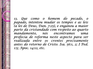 13. Que como o homem do pecado, o
papado, intentou mudar os tempos e as leis
(a lei de Deus, Dan. 7:25), e enganou a maior
parte da cristandade com respeito ao quarto
mandamento, nós encontramos uma
profecia de reforma neste aspecto para ser
realizada entre os crentes precisamente
antes do retorno de Cristo. Isa. 56:1, 2; I Ped.
1:5; Apoc. 14:12, etc.
 