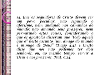 14. Que os seguidores de Cristo devem ser
um povo peculiar, não seguindo o
aforismo, nem andando nos caminhos do
mundo; não amando seus prazeres, nem
permitindo estas coisas, considerando o
que os apóstolos disseram que “todo aquele
que é” neste assunto “um amigo do mundo
é inimigo de Deus” (Tiago 4:4); e Cristo
disse que nós não podemos ter dois
senhores, ou, ao mesmo tempo, servir a
Deus e aos prazeres. Mat. 6:24.
 