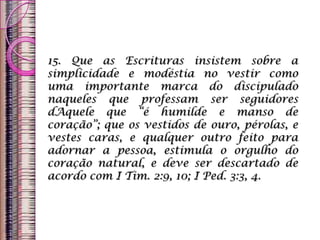 15. Que as Escrituras insistem sobre a
simplicidade e modéstia no vestir como
uma importante marca do discipulado
naqueles que professam ser seguidores
dAquele que “é humilde e manso de
coração”; que os vestidos de ouro, pérolas, e
vestes caras, e qualquer outro feito para
adornar a pessoa, estimula o orgulho do
coração natural, e deve ser descartado de
acordo com I Tim. 2:9, 10; I Ped. 3:3, 4.
 