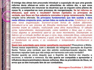 O inimigo das almas tem procurado introduzir a suposição de que uma grande
reforma devia efetuar-se entre os adventistas do sétimo dia, e que essa
reforma consistiria em renunciar às doutrinas que se erguem como pilares de
nossa fé, e empenhar-se num processo de reorganização. Se tal reforma se
efetuasse, qual seria o resultado? Seriam rejeitados os princípios da
verdade, que Deus em Sua sabedoria concedeu à igreja remanescente. Nossa
religião seria alterada. Os princípios fundamentais que têm sustido a obra
neste últimos cinqüenta anos, seriam tidos na conta de erros. Estabelecer-se-ia
uma nova organização. Escrever-se-iam livros de ordem diferente.
Introduzir-se-ia um sistema de filosofia intelectual. Os fundadores deste
sistema iriam às cidades, realizando uma obra maravilhosa. O sábado
seria, naturalmente, menosprezado, como também o Deus que o criou.
Coisa alguma se permitiria opor-se ao novo movimento. Ensinariam os
líderes ser a virtude melhor do que o vício, mas, removido Deus, colocariam
sua confiança no poder humano, o qual, sem Deus, nada vale. Seus alicerces
se fundariam na areia, e os vendavais e tempestades derribariam a
estrutura.
Quem tem autoridade para iniciar semelhante movimento? Possuímos a Bíblia.
Temos nossa experiência, com o atestado da milagrosa operação do Espírito
Santo. Temos uma verdade que não admite contemporização alguma. Não
devemos repudiar tudo que não esteja em harmonia com esta verdade?
Hesitei quanto ao envio daquilo que o Espírito do Senhor me impeliu a
escrever, e retardei a remessa. Eu não queria ser compelida a apresentar a
influência desencaminhadora desses sofismas. Mas na providência de Deus, os
erros que se têm insinuado têm de ser combatidos.
Mensagens Escolhidas 1, 204-205
 