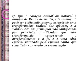 17. Que o coração carnal ou natural é
inimigo de Deus e de sua lei, este inimigo só
pode ser subjugado somente através de uma
transformação radical das afeições, e a
substituição dos princípios não santificados
por princípios santificados; que esta
transformação compreende o
arrependimento e a fé, e é uma obra
especial realizada pelo Espírito Santo, que
constitui a conversão ou regeneração.
 