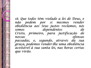 18. Que todos têm violado a lei de Deus, e
não podem por si mesmos render
obediência aos Seus justos reclamos, nós
somos dependentes de
Cristo, primeiro, para justificação de
nossas ofensas
passadas, e, segundo, através da sua
graça, podemos render-lhe uma obediência
aceitável à sua santa lei, nas horas certas
que virão.
 
