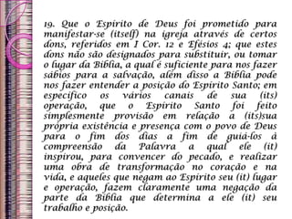 19. Que o Espírito de Deus foi prometido para
manifestar-se (itself) na igreja através de certos
dons, referidos em I Cor. 12 e Efésios 4; que estes
dons não são designados para substituir, ou tomar
o lugar da Bíblia, a qual é suficiente para nos fazer
sábios para a salvação, além disso a Bíblia pode
nos fazer entender a posição do Espírito Santo; em
específico os vários canais de sua (its)
operação, que o Espírito Santo foi feito
simplesmente provisão em relação a (its)sua
própria existência e presença com o povo de Deus
para o fim dos dias a fim de guiá-los à
compreensão da Palavra a qual ele (it)
inspirou, para convencer do pecado, e realizar
uma obra de transformação no coração e na
vida, e aqueles que negam ao Espírito seu (it) lugar
e operação, fazem claramente uma negação da
parte da Bíblia que determina a ele (it) seu
trabalho e posição.
 