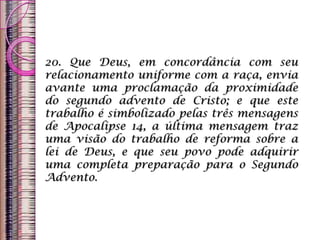 20. Que Deus, em concordância com seu
relacionamento uniforme com a raça, envia
avante uma proclamação da proximidade
do segundo advento de Cristo; e que este
trabalho é simbolizado pelas três mensagens
de Apocalipse 14, a última mensagem traz
uma visão do trabalho de reforma sobre a
lei de Deus, e que seu povo pode adquirir
uma completa preparação para o Segundo
Advento.
 