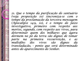 21. Que o tempo da purificação do santuário
(veja proposição 10) sincroniza-se com o
tempo da proclamação da terceira mensagem
(Apocalipse 14:9, 10), é o tempo do juízo
investigativo, primeiro com respeito aos
mortos, segundo, com respeito aos vivos, para
determinar quem dos milhares que agora
dormem no pó da terra são dignos de tomar
parte na primeira ressurreição, e as
multidões dos vivos são dignos da
transladação, - ponto que será determinado
antes do aparecimento do Senhor.
 