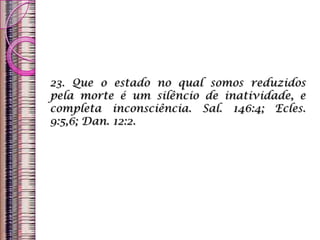 23. Que o estado no qual somos reduzidos
pela morte é um silêncio de inatividade, e
completa inconsciência. Sal. 146:4; Ecles.
9:5,6; Dan. 12:2.
 