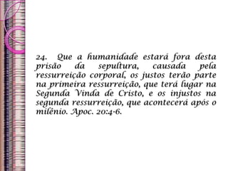 24. Que a humanidade estará fora desta
prisão da sepultura, causada pela
ressurreição corporal, os justos terão parte
na primeira ressurreição, que terá lugar na
Segunda Vinda de Cristo, e os injustos na
segunda ressurreição, que acontecerá após o
milênio. Apoc. 20:4-6.
 