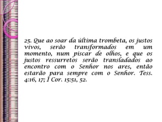 25. Que ao soar da última trombeta, os justos
vivos, serão transformados em um
momento, num piscar de olhos, e que os
justos ressurretos serão transladados ao
encontro com o Senhor nos ares, então
estarão para sempre com o Senhor. Tess.
4:16, 17; I Cor. 15:51, 52.
 