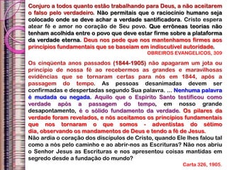 Conjuro a todos quanto estão trabalhando para Deus, a não aceitarem
o falso pelo verdadeiro. Não permitais que o raciocínio humano seja
colocado onde se deve achar a verdade santificadora. Cristo espera
atear fé e amor no coração de Seu povo. Que errôneas teorias não
tenham acolhida entre o povo que deve estar firme sobre a plataforma
da verdade eterna. Deus nos pede que nos mantenhamos firmes aos
princípios fundamentais que se baseiam em indiscutível autoridade.
OBREIROS EVANGELICOS, 309
Os cinqüenta anos passados (1844-1905) não apagaram um jota ou
princípio de nossa fé ao recebermos as grandes e maravilhosas
evidências que se tornaram certas para nós em 1844, após a
passagem do tempo. As pessoas desanimadas devem ser
confirmadas e despertadas segundo Sua palavra. ... Nenhuma palavra
é mudada ou negada. Aquilo que o Espírito Santo testificou como
verdade após a passagem do tempo, em nosso grande
desapontamento, é o sólido fundamento da verdade. Os pilares da
verdade foram revelados, e nós aceitamos os princípios fundamentais
que nos tornaram o que somos - adventistas do sétimo
dia, observando os mandamentos de Deus e tendo a fé de Jesus.
Não ardia o coração dos discípulos de Cristo, quando Ele lhes falou tal
como a nós pelo caminho e ao abrir-nos as Escrituras? Não nos abriu
o Senhor Jesus as Escrituras e nos apresentou coisas mantidas em
segredo desde a fundação do mundo?
Carta 326, 1905.
 