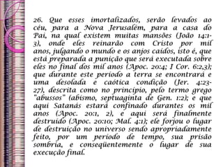 26. Que esses imortalizados, serão levados ao
céu, para a Nova Jerusalém, para a casa do
Pai, na qual existem muitas mansões (João 14:1-
3), onde eles reinarão com Cristo por mil
anos, julgando o mundo e os anjos caídos, isto é, que
está preparada a punição que será executada sobre
eles no final dos mil anos (Apoc. 20:4; I Cor. 6:2,3);
que durante este período a terra se encontrará e
uma desolada e caótica condição (Jer. 4:23-
27), descrita como no princípio, pelo termo grego
“abussos” (abismo, septuaginta de Gen. 1:2); e que
aqui Satanás estará confinado durantes os mil
anos (Apoc. 20:1, 2), e aqui será finalmente
destruído (Apoc. 20:10; Mal. 4:1); ele forjou o lugar
de destruição no universo sendo apropriadamente
feito, por um período de tempo, sua prisão
sombria, e conseqüentemente o lugar de sua
execução final.
 