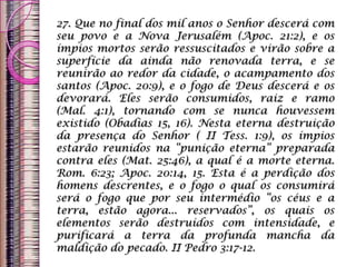 27. Que no final dos mil anos o Senhor descerá com
seu povo e a Nova Jerusalém (Apoc. 21:2), e os
ímpios mortos serão ressuscitados e virão sobre a
superfície da ainda não renovada terra, e se
reunirão ao redor da cidade, o acampamento dos
santos (Apoc. 20:9), e o fogo de Deus descerá e os
devorará. Eles serão consumidos, raiz e ramo
(Mal. 4:1), tornando com se nunca houvessem
existido (Obadias 15, 16). Nesta eterna destruição
da presença do Senhor ( II Tess. 1:9), os ímpios
estarão reunidos na “punição eterna” preparada
contra eles (Mat. 25:46), a qual é a morte eterna.
Rom. 6:23; Apoc. 20:14, 15. Esta é a perdição dos
homens descrentes, e o fogo o qual os consumirá
será o fogo que por seu intermédio “os céus e a
terra, estão agora... reservados”, os quais os
elementos serão destruídos com intensidade, e
purificará a terra da profunda mancha da
maldição do pecado. II Pedro 3:17-12.
 