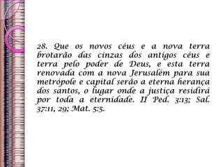 28. Que os novos céus e a nova terra
brotarão das cinzas dos antigos céus e
terra pelo poder de Deus, e esta terra
renovada com a nova Jerusalém para sua
metrópole e capital serão a eterna herança
dos santos, o lugar onde a justiça residirá
por toda a eternidade. II Ped. 3:13; Sal.
37:11, 29; Mat. 5:5.
 