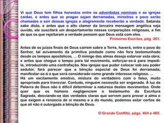 Vi que Deus tem filhos honestos entre os adventistas nominais e as igrejas
caídas, e antes que as pragas sejam derramadas, ministros e povo serão
chamados a sair dessas igrejas e alegremente receberão a verdade. Satanás
sabe disto, e antes que o alto clamor da terceira mensagem angélica seja
ouvido, ele suscitará um despertamento nessas corporações religiosas, a fim
de que os que rejeitaram a verdade pensem que Deus está com eles.
Primeiros Escritos, pág. 261.
Antes de os juízos finais de Deus caírem sobre a Terra, haverá, entre o povo do
Senhor, tal avivamento da primitiva piedade como não fora testemunhado
desde os tempos apostólicos. ... O inimigo das almas deseja estorvar esta obra;
e antes que chegue o tempo para tal movimento, esforçar-se-á para impedi-
la, introduzindo uma contrafação. Nas igrejas que puder colocar sob seu poder
sedutor, fará parecer que a bênção especial de Deus foi derramada;
manifestar-se-á o que será considerado como grande interesse religioso. ...
Há um excitamento emotivo, mistura do verdadeiro com o falso, muito
apropriado para transviar. Contudo, ninguém necessita ser enganado. À luz da
Palavra de Deus não é difícil determinar a natureza destes movimentos. Onde
quer que os homens negligenciem o testemunho da Escritura
Sagrada, desviando-se das verdades claras que servem para provar a alma e
que exigem a renúncia de si mesmo e a do mundo, podemos estar certos de
que ali não é outorgada a bênção de Deus.
O Grande Conflito, págs. 464 e 465.
 