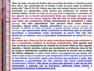 "Mas, de noite, um anjo do Senhor abriu as portas da prisão e, tirando-os para
fora, disse: Ide, apresentai-vos no templo e dizei ao povo todas as palavras
desta vida." Atos 5:19 e 20. Vemos aqui que nem sempre devem os homens em
autoridade ser obedecidos, ainda mesmo que professem ser mestres da
doutrina bíblica. Muitos há hoje em dia que ficam indignados e ofendidos de
que alguma voz se levante apresentando idéias que divergem das suas com
relação a pontos de crença religiosa. Não têm eles há muito advogado que
suas idéias são verdadeiras? Assim raciocinavam os sacerdotes e rabis
(liderança) nos dias apostólicos: Que querem dizer esses homens
iletrados, alguns deles simples pescadores (hoje pode ser um mecanico, um
engraxate, um pedreiro, ou catador de papelão, ou qualquer formação “iindigna” aos olhos dos
sacerdotes), que apresentam idéias contrárias às doutrinas que os letrados
sacerdotes e autoridades estão ensinando ao povo? Não têm eles
direito de se imiscuir com os princípios fundamentais de nossa fé.( fé dos
sacerdotes)
Mas vemos que o Deus do Céu às vezes comissiona homens para ensinarem o
que é considerado contrário às doutrinas estabelecidas. Visto aqueles quE
uma vez foram os depositários da verdade se tornarem infiéis ao Seu sagrado
depósito, o Senhor escolheu outros que receberiam os brilhantes raios do Sol
da Justiça e defenderiam verdades que não estavam de acordo com as idéias
dos líderes religiosos. E então esses líderes, na cegueira de sua mente, dão
ampla vazão ao que se supõe ser justa indignação contra aqueles que puseram
de lado fábulas acariciadas. Agem como homens que perderam a razão. Não
consideram a possibilidade de eles mesmos não terem compreendido
corretamente a Palavra. Não abrem os olhos para discernir o fato de que têm
interpretado e aplicado mal as Escrituras, edificando falsas teorias e
chamando-as doutrinas fundamentais da fé. 
 