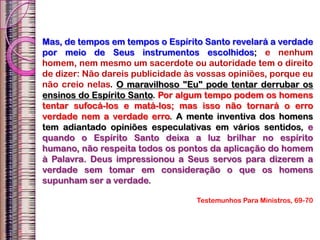Mas, de tempos em tempos o Espírito Santo revelará a verdade
por meio de Seus instrumentos escolhidos; e nenhum
homem, nem mesmo um sacerdote ou autoridade tem o direito
de dizer: Não dareis publicidade às vossas opiniões, porque eu
não creio nelas. O maravilhoso "Eu" pode tentar derrubar os
ensinos do Espírito Santo. Por algum tempo podem os homens
tentar sufocá-los e matá-los; mas isso não tornará o erro
verdade nem a verdade erro. A mente inventiva dos homens
tem adiantado opiniões especulativas em vários sentidos, e
quando o Espírito Santo deixa a luz brilhar no espírito
humano, não respeita todos os pontos da aplicação do homem
à Palavra. Deus impressionou a Seus servos para dizerem a
verdade sem tomar em consideração o que os homens
supunham ser a verdade.
Testemunhos Para Ministros, 69-70
 