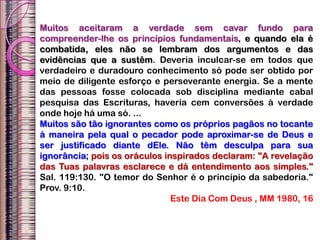 Muitos aceitaram a verdade sem cavar fundo para
compreender-lhe os princípios fundamentais, e quando ela é
combatida, eles não se lembram dos argumentos e das
evidências que a sustêm. Deveria inculcar-se em todos que
verdadeiro e duradouro conhecimento só pode ser obtido por
meio de diligente esforço e perseverante energia. Se a mente
das pessoas fosse colocada sob disciplina mediante cabal
pesquisa das Escrituras, haveria cem conversões à verdade
onde hoje há uma só. ...
Muitos são tão ignorantes como os próprios pagãos no tocante
à maneira pela qual o pecador pode aproximar-se de Deus e
ser justificado diante dEle. Não têm desculpa para sua
ignorância; pois os oráculos inspirados declaram: "A revelação
das Tuas palavras esclarece e dá entendimento aos simples."
Sal. 119:130. "O temor do Senhor é o princípio da sabedoria."
Prov. 9:10.
Este Dia Com Deus , MM 1980, 16
 