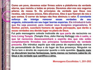 Como um povo, devemos estar firmes sobre a plataforma da verdade
eterna, que resistiu a todas as provas. Devemos ater-nos aos seguros
pilares de nossa fé. Os princípios da verdade que Deus nos
revelou, são nossos únicos, fiéis alicerces. Eles é que fizeram de nós o
que somos. O correr do tempo não lhes diminuiu o valor. É constante
esforço do inimigo remover essas verdades de seu
engaste, colocando em seu lugar teorias espúrias. Ele introduzirá tudo
que lhe seja possível, para realizar seus desígnios enganadores. O
Senhor, porém, suscitará homens de aguda percepção, que darão a
essas verdades seu devido lugar no plano de Deus.
Fui pelo mensageiro celeste instruída de que parte do raciocínio no
livro Living Temple (Templo Vivo, John Harvey Kellogg) não é sadio, e
que tal raciocínio desencaminhará o espírito dos que não estão
completamente firmados nos princípios fundamentais da verdade
presente. Ele introduz aquilo que não passa de especulação acerca
da personalidade de Deus e do lugar de Sua presença. Ninguém na
Terra tem o direito de especular quanto a esta questão. Quanto mais
se discutirem teorias fantasiosas, tanto menos os homens saberão de
Deus e da verdade que santifica a alma.
Mensagens Escolhidas 1, 201-202
 
