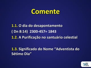 ComenteComente
1.1.1.1. O dia do desapontamentoO dia do desapontamento
( Dn 8:14)( Dn 8:14) 2300-457= 1843
1.2.1.2. A Purificação no santuário celestialA Purificação no santuário celestial
1.3.1.3. Significado do Nome “Adventista doSignificado do Nome “Adventista do
Sétimo Dia”Sétimo Dia”
 