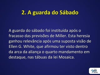 2. A guarda do Sábado2. A guarda do Sábado
A guarda do sábado foi instituída após oA guarda do sábado foi instituída após o
fracasso das previsões de Miller. Esta heresiafracasso das previsões de Miller. Esta heresia
ganhou relevância após uma suposta visão deganhou relevância após uma suposta visão de
Ellen G. White, que afirmou ter visto dentroEllen G. White, que afirmou ter visto dentro
da arca da aliança o quarto mandamento emda arca da aliança o quarto mandamento em
destaque, nas tábuas da lei Mosaica.destaque, nas tábuas da lei Mosaica.
 