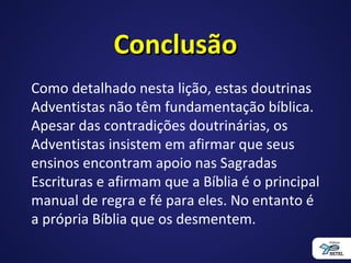 ConclusãoConclusão
Como detalhado nesta lição, estas doutrinas
Adventistas não têm fundamentação bíblica.
Apesar das contradições doutrinárias, os
Adventistas insistem em afirmar que seus
ensinos encontram apoio nas Sagradas
Escrituras e afirmam que a Bíblia é o principal
manual de regra e fé para eles. No entanto é
a própria Bíblia que os desmentem.
 