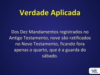 Verdade AplicadaVerdade Aplicada
Dos Dez Mandamentos registrados noDos Dez Mandamentos registrados no
Antigo Testamento, nove são ratificadosAntigo Testamento, nove são ratificados
no Novo Testamento, ficando forano Novo Testamento, ficando fora
apenas o quarto, que é a guarda doapenas o quarto, que é a guarda do
sábado.sábado.
 