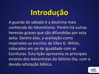 IntroduçãoIntrodução
A guarda do sábado é a doutrina maisA guarda do sábado é a doutrina mais
conhecida do Adventismo. Porém há outrasconhecida do Adventismo. Porém há outras
heresias graves que são difundidas por estaheresias graves que são difundidas por esta
seita. Dentre elas, a aceitação comoseita. Dentre elas, a aceitação como
inspirados os escritos de Ellen G. White,inspirados os escritos de Ellen G. White,
colocados em pé de igualdade com ascolocados em pé de igualdade com as
Escrituras. Esta lição apresenta os principaisEscrituras. Esta lição apresenta os principais
ensinos dos Adventistas do Sétimo Dia, com aensinos dos Adventistas do Sétimo Dia, com a
devida refutação bíblica.devida refutação bíblica.
 